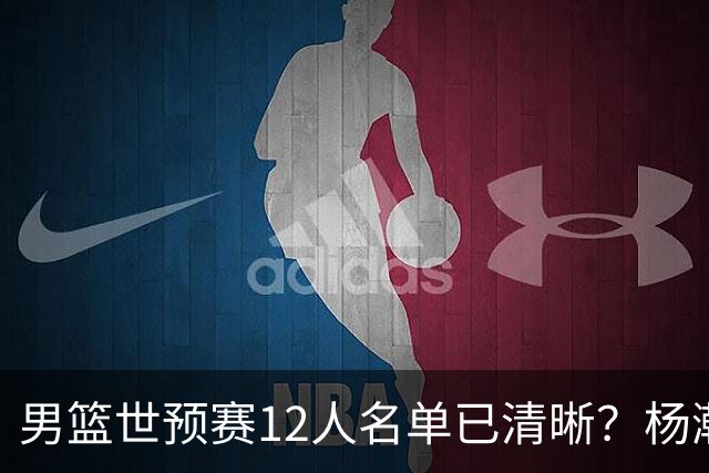男篮世预赛12人名单已清晰？杨瀚森赵继伟领衔：周琦赵睿全被抛弃
